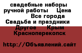 свадебные наборы (ручной работы) › Цена ­ 1 200 - Все города Свадьба и праздники » Другое   . Крым,Красноперекопск